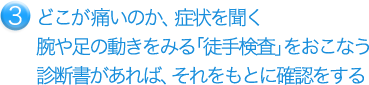 どこが痛いのか、症状を聞く 腕や足の動きをみる「徒手検査」をおこなう 診断書があれば、それをもとに確認をする